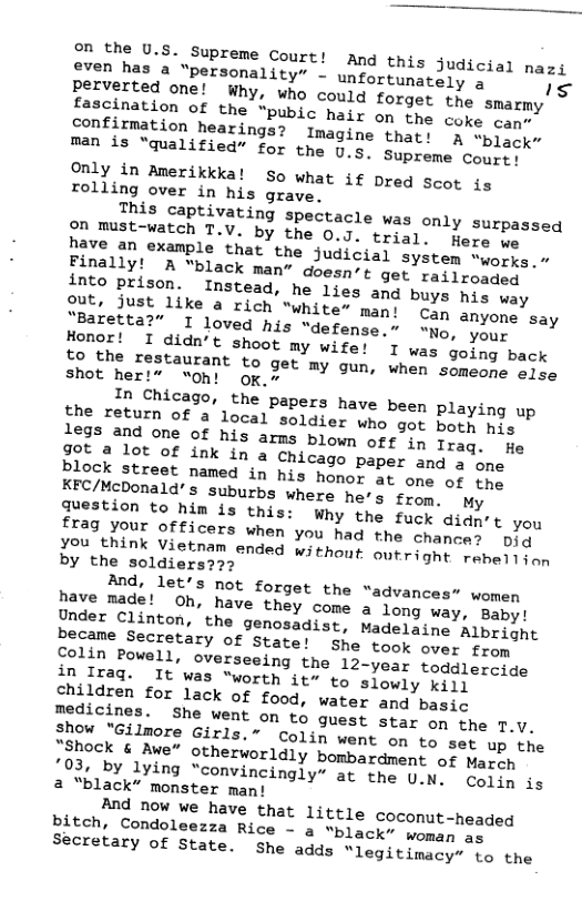 on the U.s Supreme Court! And this judicial nazi even has a “personality” - unfortunately a s Perverted one! Why, who could forget the smarmy fascination of the “pubjc hair on the coke can” confirmation hearings? Imagine that: 5 “black” man is “qualified” for the U.s. Supreme Court! Only in Amerikkka! So what if Dred scot is rolling over in his grave, This captivating spectacle was only surpassed Papeust-watch T.V. by the 0.J. trial. Here no have an example that the judicia) system “works.” Finally! A “black man” doesn’t get railroaded into prison. Instead, he lies ang buys his way Qut, Just like a rich “white” man! cap anyone say “Baretta?” I loved his “defense. “No, your Honor! I didn’t shoot my wife! I was going back o ofhe restaurant to get my gun, when sqmemce else shot her!” “on! ok~ In Chicago, the papers have been playing up the return of a local soldier who got borh his Plock street named in his honor at ome o the KFC/McDonald’s suburbs where he’s from. My Juestion to him is this: Why the fuck didn’t you frag your officers when you had the chanoas Did o hmink Vietnam ended withont outright raberjon by the soldiers??2 And, let’s not forget the “advances” women have made! Oh, have they come a long way, Baby! Under Clinton, the genosadist, Madeigine Albright became Secretary of State! She took over from folin Powell, overseeing the 12-year toddlercide in Irag. It was “worth it” to slowly ki1l children for lack of food, water and basie medicines. She went on to guest star on the T.V. Show “Gilmore Girls.” Colin went on to set up the ;Shock & Awe” otherworldly bombardment of March 203, by lying “convincingly” at the 0 N Colin is 2 “black” monster man! And now we have that little coconut-headed bitch, Condoleezza Rice ~ & “black” woman o Secretary of State. she adds “legitimacy” to the